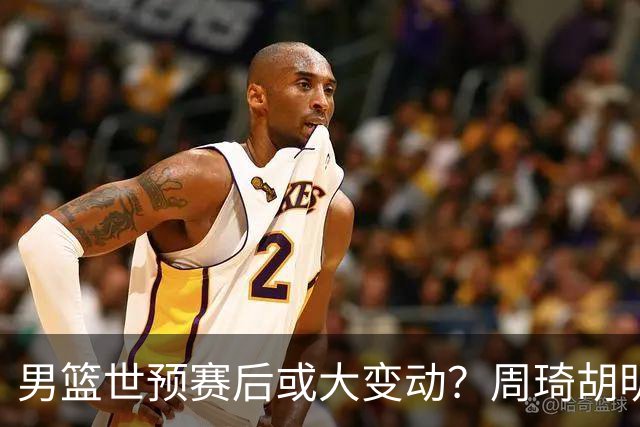 男篮世预赛后或大变动？周琦胡明轩回归：郭士强还会带高诗岩吗？